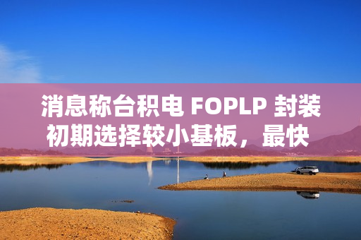 消息称台积电 FOPLP 封装初期选择较小基板，最快 2026 年建成小型产线