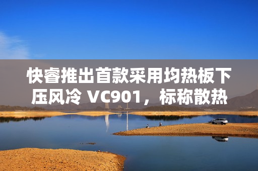 快睿推出首款采用均热板下压风冷 VC901，标称散热功耗 180W