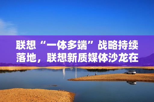 联想“一体多端”战略持续落地，联想新质媒体沙龙在武汉举办