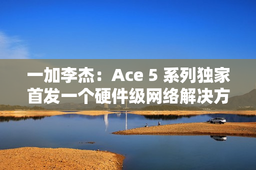 一加李杰：Ace 5 系列独家首发一个硬件级网络解决方案，针对抢网、远距离 Wi-Fi 信号等优化