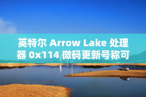 英特尔 Arrow Lake 处理器 0x114 微码更新号称可带来“3-8% 性能提升”，但实测未发现显著提升