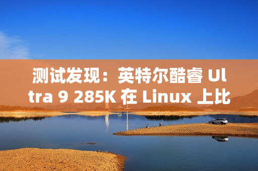 测试发现：英特尔酷睿 Ultra 9 285K 在 Linux 上比在 Win11 上快 6~8%