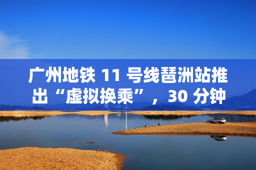 广州地铁 11 号线琶洲站推出“虚拟换乘”，30 分钟内站外换乘不影响乘车费用