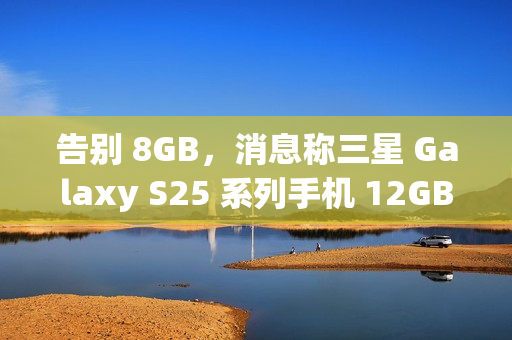 告别 8GB，消息称三星 Galaxy S25 系列手机 12GB RAM 起步