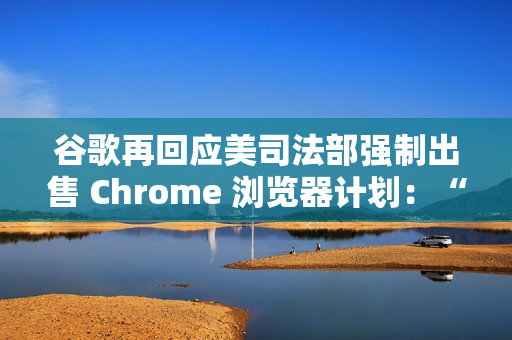 谷歌再回应美司法部强制出售 Chrome 浏览器计划：“极端”且违法