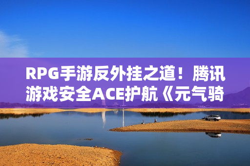RPG手游反外挂之道！腾讯游戏安全ACE护航《元气骑士前传》