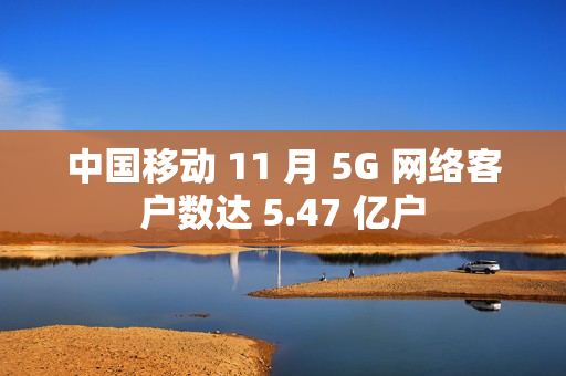 中国移动 11 月 5G 网络客户数达 5.47 亿户
