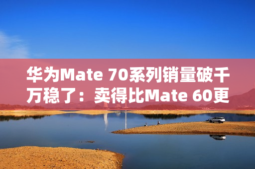 华为Mate 70系列销量破千万稳了：卖得比Mate 60更火爆