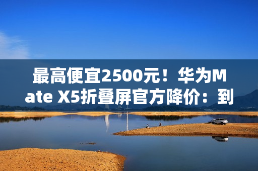 最高便宜2500元！华为Mate X5折叠屏官方降价：到手10499元起