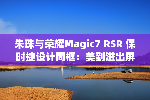 朱珠与荣耀Magic7 RSR 保时捷设计同框：美到溢出屏幕