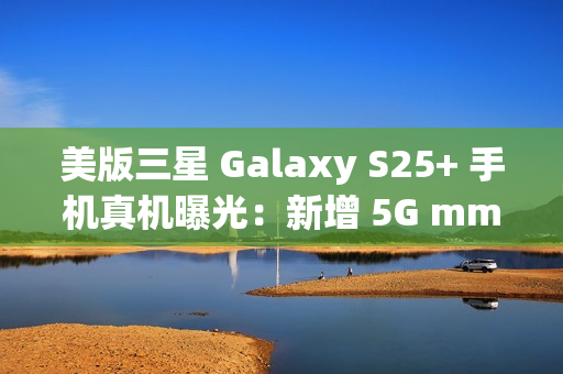 美版三星 Galaxy S25+ 手机真机曝光：新增 5G mmWave 天线，暗示效仿苹果告别实体 SIM 卡