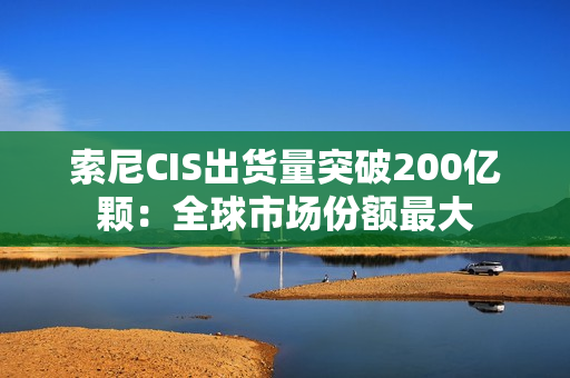 索尼CIS出货量突破200亿颗：全球市场份额最大