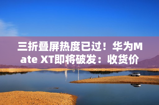三折叠屏热度已过！华为Mate XT即将破发：收货价接近原价