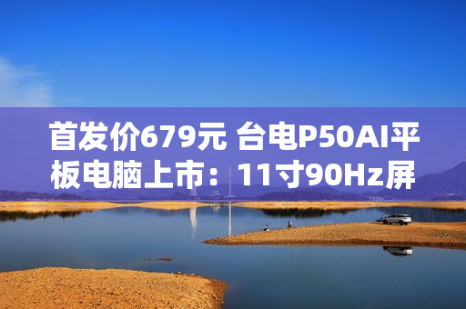 首发价679元 台电P50AI平板电脑上市：11寸90Hz屏 7000mAh大电池