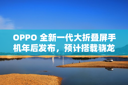 OPPO 全新一代大折叠屏手机年后发布，预计搭载骁龙 8 至尊版处理器