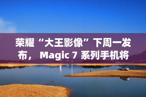 荣耀“大王影像”下周一发布， Magic 7 系列手机将全系升级