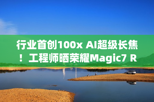 行业首创100x AI超级长焦！工程师晒荣耀Magic7 RSR保时捷设计样张