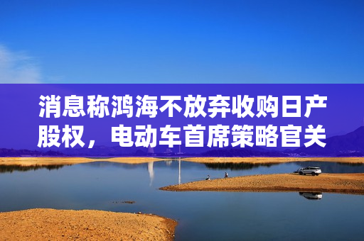 消息称鸿海不放弃收购日产股权，电动车首席策略官关润赴法与雷诺会谈