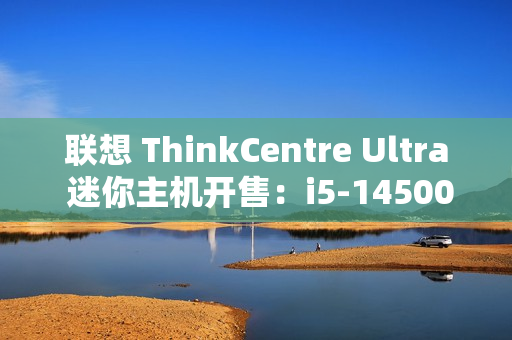 联想 ThinkCentre Ultra 迷你主机开售：i5-14500 / i7-14700、RTX4060，售价 12999 元起