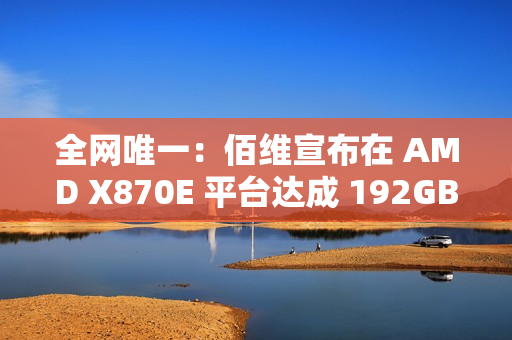 全网唯一：佰维宣布在 AMD X870E 平台达成 192GB DDR5 6400 内存烧机过测，CL28 时序