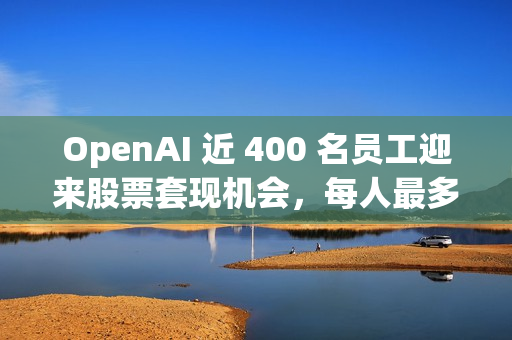 OpenAI 近 400 名员工迎来股票套现机会，每人最多出售 1000 万美元