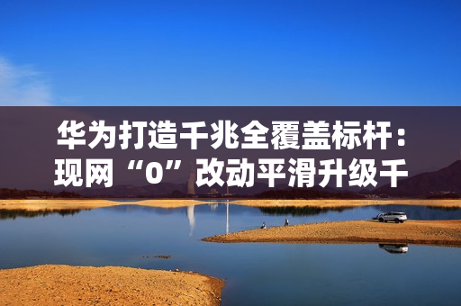 华为打造千兆全覆盖标杆：现网“0”改动平滑升级千兆