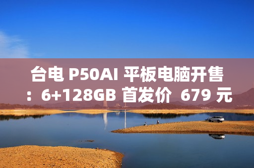 台电 P50AI 平板电脑开售：6+128GB 首发价  679 元