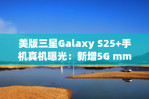 美版三星Galaxy S25+手机真机曝光：新增5G mmWave天线