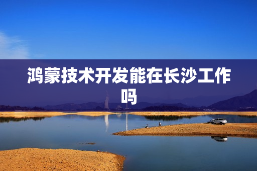 鸿蒙技术开发能在长沙工作吗