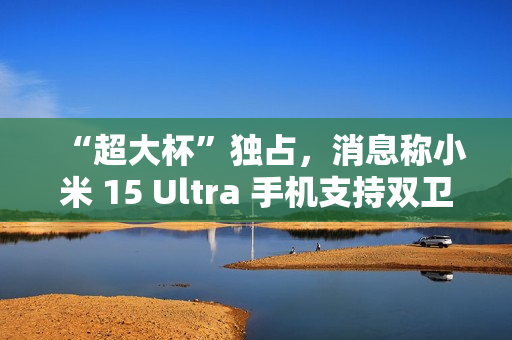 “超大杯”独占，消息称小米 15 Ultra 手机支持双卫星通讯
