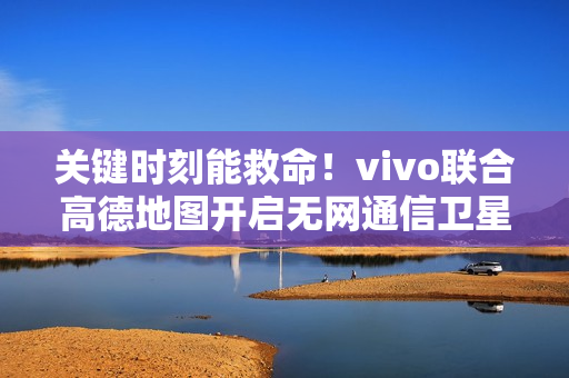 关键时刻能救命！vivo联合高德地图开启无网通信卫星求救合作