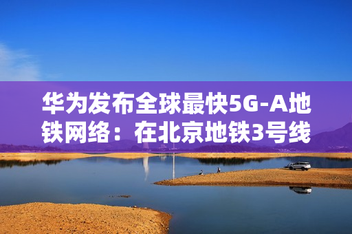 华为发布全球最快5G-A地铁网络：在北京地铁3号线全线商用300MHz