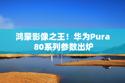 鸿蒙影像之王！华为Pura 80系列参数出炉