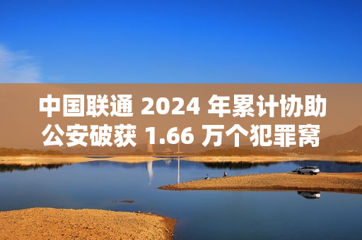 中国联通 2024 年累计协助公安破获 1.66 万个犯罪窝点，涉诈号码关停量同比降 47.76%
