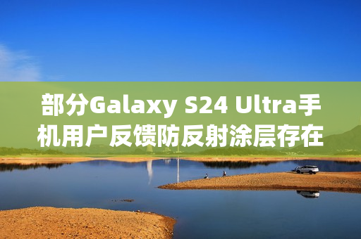 部分Galaxy S24 Ultra手机用户反馈防反射涂层存在耐用性问题