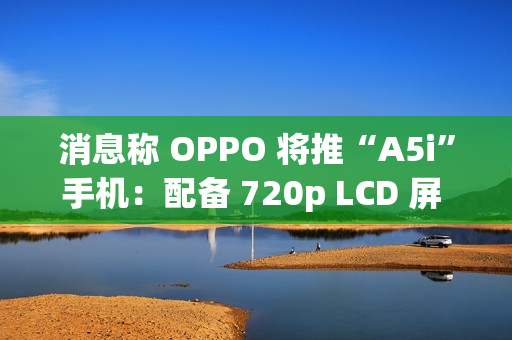 消息称 OPPO 将推“A5i”手机：配备 720p LCD 屏 + 5800mAh 电池