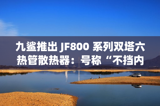九鲨推出 JF800 系列双塔六热管散热器：号称“不挡内存条”，254.9 元起