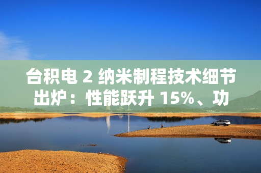 台积电 2 纳米制程技术细节出炉：性能跃升 15%、功耗降低 30%，晶圆价格上涨