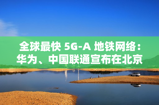 全球最快 5G-A 地铁网络：华为、中国联通宣布在北京地铁 3 号线全线商用 300MHz