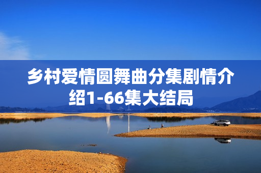 乡村爱情圆舞曲分集剧情介绍1-66集大结局 乡村爱情圆舞曲分集剧情介绍1-66集大结局