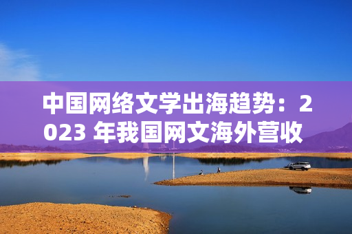 中国网络文学出海趋势：2023 年我国网文海外营收 43.5 亿元，同比增长 7.06%