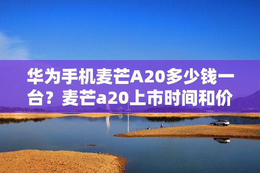 华为手机麦芒A20多少钱一台?麦芒a20上市时间和价格一览 华为手机麦芒A20多少钱一台?麦芒a20上市时间和价格一览