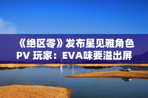《绝区零》发布星见雅角色PV 玩家：EVA味要溢出屏幕了