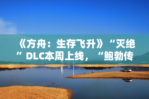 《方舟：生存飞升》“灭绝”DLC本周上线，“鲍勃传说故事：废土之战”即将打响