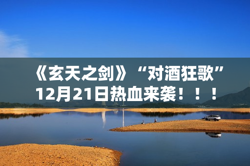 《玄天之剑》“对酒狂歌”12月21日热血来袭！！！