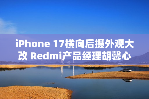 iPhone 17横向后摄外观大改 Redmi产品经理胡馨心：看了一个礼拜没适应