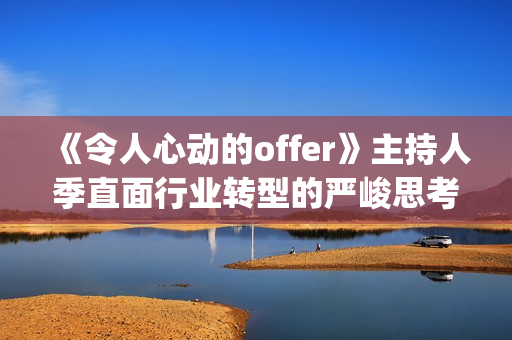 《令人心动的offer》主持人季直面行业转型的严峻思考(令人心动的offer法医篇是第几季) 《令人心动的offer》主持人季直面行业转型的严峻思考(令人心动的offer法医篇是第几季)