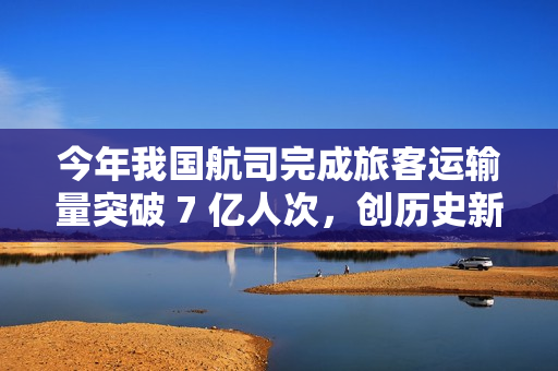今年我国航司完成旅客运输量突破 7 亿人次，创历史新高