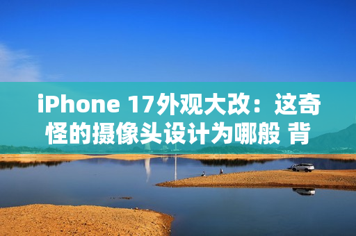 iPhone 17外观大改：这奇怪的摄像头设计为哪般 背后原因分析