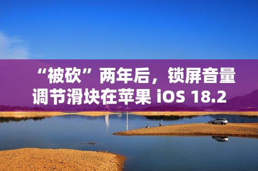 “被砍”两年后，锁屏音量调节滑块在苹果 iOS 18.2 上悄悄回归